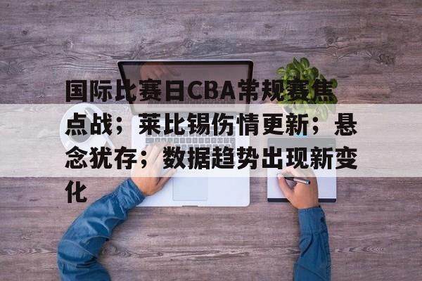 Kaiyun Sports-包含国际比赛日CBA常规赛焦点战；莱比锡伤情更新；悬念犹存；数据趋势出现新变化的词条